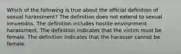 Which of the following is true about the official definition of sexual harassment? The definition does not extend to sexual innuendos. The definition includes hostile environment harassment. The definition indicates that the victim must be female. The definition indicates that the harasser cannot be female.