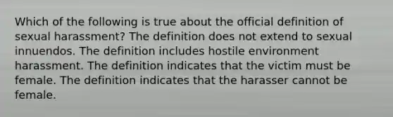 Which of the following is true about the official definition of sexual harassment? The definition does not extend to sexual innuendos. The definition includes hostile environment harassment. The definition indicates that the victim must be female. The definition indicates that the harasser cannot be female.