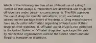 Which of the following are true of an off-label use of a drug? (Select all that apply.) a. Prescribers are allowed to use drugs for off-label use under certain circumstances. b. The FDA approves the use of drugs for specific indications, which are listed or labeled on the package insert of the drug. c. Drug manufacturers have much useful information regarding off-label uses of their drugs on their websites. d. Off-label use of drugs is not permitted in the United States. e. Off-label drugs are repackaged for sale by clandestine organizations outside the United States and are illegal to transport or distribute.