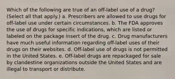 Which of the following are true of an off-label use of a drug? (Select all that apply.) a. Prescribers are allowed to use drugs for off-label use under certain circumstances. b. The FDA approves the use of drugs for specific indications, which are listed or labeled on the package insert of the drug. c. Drug manufacturers have much useful information regarding off-label uses of their drugs on their websites. d. Off-label use of drugs is not permitted in the United States. e. Off-label drugs are repackaged for sale by clandestine organizations outside the United States and are illegal to transport or distribute.