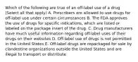 Which of the following are true of an off-label use of a drug (Select all that apply) A. Prescribers are allowed to use drugs for off-label use under certain circumstances B. The FDA approves the use of drugs for specific indications, which are listed or labeled on the package insert of the drug. C. Drug manufacturers have much useful information regarding off-label uses of their drugs on their websites D. Off-label use of drugs is not permitted in the United States E. Off-label drugs are repackaged for sale by clandestine organizations outside the United States and are illegal to transport or distribute