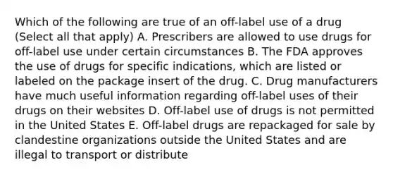 Which of the following are true of an off-label use of a drug (Select all that apply) A. Prescribers are allowed to use drugs for off-label use under certain circumstances B. The FDA approves the use of drugs for specific indications, which are listed or labeled on the package insert of the drug. C. Drug manufacturers have much useful information regarding off-label uses of their drugs on their websites D. Off-label use of drugs is not permitted in the United States E. Off-label drugs are repackaged for sale by clandestine organizations outside the United States and are illegal to transport or distribute