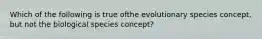 Which of the following is true ofthe evolutionary species concept, but not the biological species concept?