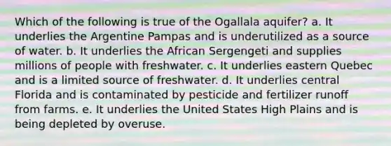 Which of the following is true of the Ogallala aquifer? a. It underlies the Argentine Pampas and is underutilized as a source of water. b. It underlies the African Sergengeti and supplies millions of people with freshwater. c. It underlies eastern Quebec and is a limited source of freshwater. d. It underlies central Florida and is contaminated by pesticide and fertilizer runoff from farms. e. It underlies the United States High Plains and is being depleted by overuse.