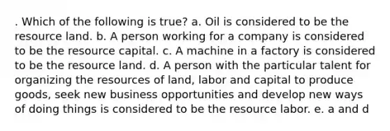 . Which of the following is true? a. Oil is considered to be the resource land. b. A person working for a company is considered to be the resource capital. c. A machine in a factory is considered to be the resource land. d. A person with the particular talent for organizing the resources of land, labor and capital to produce goods, seek new business opportunities and develop new ways of doing things is considered to be the resource labor. e. a and d