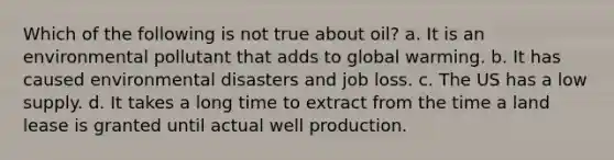 Which of the following is not true about oil? a. It is an environmental pollutant that adds to global warming. b. It has caused environmental disasters and job loss. c. The US has a low supply. d. It takes a long time to extract from the time a land lease is granted until actual well production.