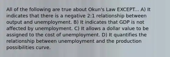 All of the following are true about Okun's Law EXCEPT... A) It indicates that there is a negative 2:1 relationship between output and unemployment. B) It indicates that GDP is not affected by unemployment. C) It allows a dollar value to be assigned to the cost of unemployment. D) It quantifies the relationship between unemployment and the production possibilities curve.