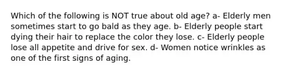 Which of the following is NOT true about old age? a- Elderly men sometimes start to go bald as they age. b- Elderly people start dying their hair to replace the color they lose. c- Elderly people lose all appetite and drive for sex. d- Women notice wrinkles as one of the first signs of aging.