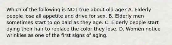 Which of the following is NOT true about old age? A. Elderly people lose all appetite and drive for sex. B. Elderly men sometimes start to go bald as they age. C. Elderly people start dying their hair to replace the color they lose. D. Women notice wrinkles as one of the first signs of aging.