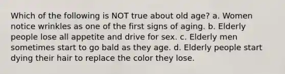 Which of the following is NOT true about old age? a. Women notice wrinkles as one of the first signs of aging. b. Elderly people lose all appetite and drive for sex. c. Elderly men sometimes start to go bald as they age. d. Elderly people start dying their hair to replace the color they lose.