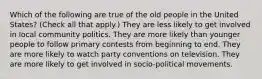 Which of the following are true of the old people in the United States? (Check all that apply.) They are less likely to get involved in local community politics. They are more likely than younger people to follow primary contests from beginning to end. They are more likely to watch party conventions on television. They are more likely to get involved in socio-political movements.