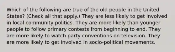 Which of the following are true of the old people in the United States? (Check all that apply.) They are less likely to get involved in local community politics. They are more likely than younger people to follow primary contests from beginning to end. They are more likely to watch party conventions on television. They are more likely to get involved in socio-political movements.