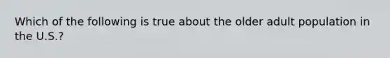 Which of the following is true about the older adult population in the U.S.?