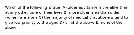 Which of the following is true: A) older adults are more alike than at any other time of their lives B) more older men than older women are alone C) the majority of medical practitioners tend to give low priority to the aged D) all of the above E) none of the above