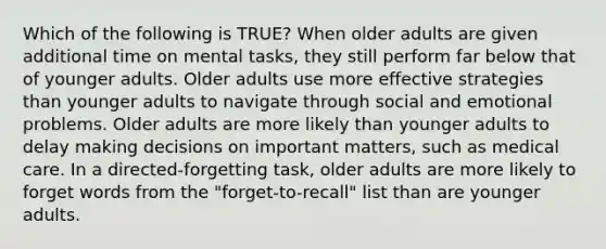 Which of the following is TRUE? When older adults are given additional time on mental tasks, they still perform far below that of younger adults. Older adults use more effective strategies than younger adults to navigate through social and emotional problems. Older adults are more likely than younger adults to delay making decisions on important matters, such as medical care. In a directed-forgetting task, older adults are more likely to forget words from the "forget-to-recall" list than are younger adults.