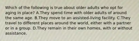 Which of the following is true about older adults who opt for aging in place? A.They spend time with older adults of around the same age. B.They move to an assisted-living facility. C.They travel to different places around the world, either with a partner or in a group. D.They remain in their own homes, with or without assistance.