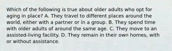 Which of the following is true about older adults who opt for aging in place? A. They travel to different places around the world, either with a partner or in a group. B. They spend time with older adults of around the same age. C. They move to an assisted-living facility. D. They remain in their own homes, with or without assistance.