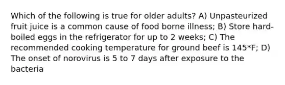 Which of the following is true for older adults? A) Unpasteurized fruit juice is a common cause of food borne illness; B) Store hard-boiled eggs in the refrigerator for up to 2 weeks; C) The recommended cooking temperature for ground beef is 145*F; D) The onset of norovirus is 5 to 7 days after exposure to the bacteria