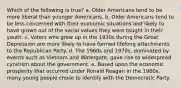 Which of the following is true? a. Older Americans tend to be more liberal than younger Americans. b. Older Americans tend to be less concerned with their economic situations and likely to have grown out of the social values they were taught in their youth. c. Voters who grew up in the 1930s during the Great Depression are more likely to have formed lifelong attachments to the Republican Party. d. The 1960s and 1970s, dominated by events such as Vietnam and Watergate, gave rise to widespread cynicism about the government. e. Based upon the economic prosperity that occurred under Ronald Reagan in the 1980s, many young people chose to identify with the Democratic Party.