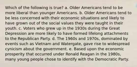 Which of the following is true? a. Older Americans tend to be more liberal than younger Americans. b. Older Americans tend to be less concerned with their economic situations and likely to have grown out of the social values they were taught in their youth. c. Voters who grew up in the 1930s during the Great Depression are more likely to have formed lifelong attachments to the Republican Party. d. The 1960s and 1970s, dominated by events such as Vietnam and Watergate, gave rise to widespread cynicism about the government. e. Based upon the economic prosperity that occurred under Ronald Reagan in the 1980s, many young people chose to identify with the Democratic Party.