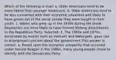 Which of the following is true? a. Older Americans tend to be more liberal than younger Americans. b. Older Americans tend to be less concerned with their economic situations and likely to have grown out of the social values they were taught in their youth. c. Voters who grew up in the 1930s during the Great Depression are more likely to have formed lifelong attachments to the Republican Party. Selected: d. The 1960s and 1970s, dominated by events such as Vietnam and Watergate, gave rise to widespread cynicism about the government.This answer is correct. e. Based upon the economic prosperity that occurred under Ronald Reagan in the 1980s, many young people chose to identify with the Democratic Party.