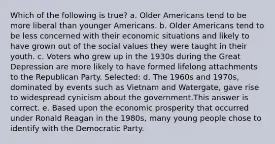 Which of the following is true? a. Older Americans tend to be more liberal than younger Americans. b. Older Americans tend to be less concerned with their economic situations and likely to have grown out of the social values they were taught in their youth. c. Voters who grew up in the 1930s during the Great Depression are more likely to have formed lifelong attachments to the Republican Party. Selected: d. The 1960s and 1970s, dominated by events such as Vietnam and Watergate, gave rise to widespread cynicism about the government.This answer is correct. e. Based upon the economic prosperity that occurred under Ronald Reagan in the 1980s, many young people chose to identify with the Democratic Party.