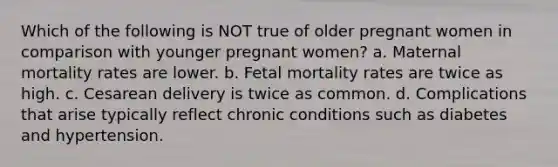 Which of the following is NOT true of older pregnant women in comparison with younger pregnant women? a. Maternal mortality rates are lower. b. Fetal mortality rates are twice as high. c. Cesarean delivery is twice as common. d. Complications that arise typically reflect chronic conditions such as diabetes and hypertension.