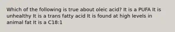 Which of the following is true about oleic acid? It is a PUFA It is unhealthy It is a trans fatty acid It is found at high levels in animal fat It is a C18:1