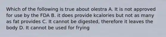 Which of the following is true about olestra A. It is not approved for use by the FDA B. it does provide kcalories but not as many as fat provides C. It cannot be digested, therefore it leaves the body D. It cannot be used for frying