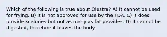 Which of the following is true about Olestra? A) It cannot be used for frying. B) It is not approved for use by the FDA. C) It does provide kcalories but not as many as fat provides. D) It cannot be digested, therefore it leaves the body.