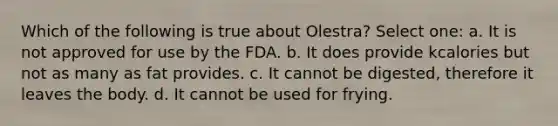 Which of the following is true about Olestra? Select one: a. It is not approved for use by the FDA. b. It does provide kcalories but not as many as fat provides. c. It cannot be digested, therefore it leaves the body. d. It cannot be used for frying.