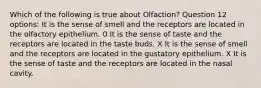 Which of the following is true about Olfaction? Question 12 options: It is the sense of smell and the receptors are located in the olfactory epithelium. 0 It is the sense of taste and the receptors are located in the taste buds. X It is the sense of smell and the receptors are located in the gustatory epithelium. X It is the sense of taste and the receptors are located in the nasal cavity.