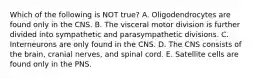 Which of the following is NOT true? A. Oligodendrocytes are found only in the CNS. B. The visceral motor division is further divided into sympathetic and parasympathetic divisions. C. Interneurons are only found in the CNS. D. The CNS consists of the brain, cranial nerves, and spinal cord. E. Satellite cells are found only in the PNS.