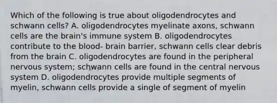 Which of the following is true about oligodendrocytes and schwann cells? A. oligodendrocytes myelinate axons, schwann cells are the brain's immune system B. oligodendrocytes contribute to the blood- brain barrier, schwann cells clear debris from the brain C. oligodendrocytes are found in the peripheral nervous system; schwann cells are found in the central nervous system D. oligodendrocytes provide multiple segments of myelin, schwann cells provide a single of segment of myelin