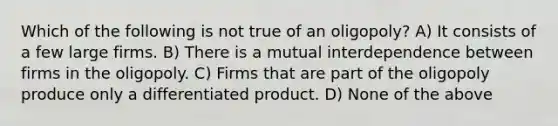 Which of the following is not true of an oligopoly? A) It consists of a few large firms. B) There is a mutual interdependence between firms in the oligopoly. C) Firms that are part of the oligopoly produce only a differentiated product. D) None of the above