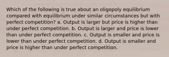 Which of the following is true about an oligopoly equilibrium compared with equilibrium under similar circumstances but with perfect competition? a. Output is larger but price is higher than under perfect competition. b. Output is larger and price is lower than under perfect competition. c. Output is smaller and price is lower than under perfect competition. d. Output is smaller and price is higher than under perfect competition.