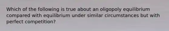 Which of the following is true about an oligopoly equilibrium compared with equilibrium under similar circumstances but with perfect competition?