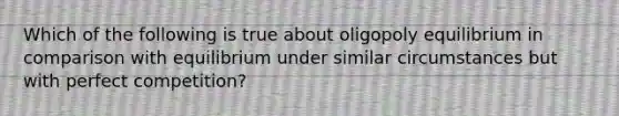 Which of the following is true about oligopoly equilibrium in comparison with equilibrium under similar circumstances but with perfect competition?