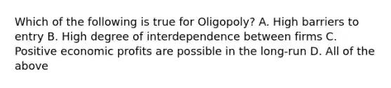 Which of the following is true for Oligopoly? A. High barriers to entry B. High degree of interdependence between firms C. Positive economic profits are possible in the long-run D. All of the above