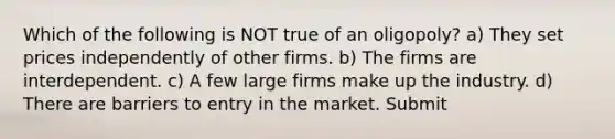 Which of the following is NOT true of an oligopoly? a) They set prices independently of other firms. b) The firms are interdependent. c) A few large firms make up the industry. d) There are barriers to entry in the market. Submit