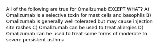 All of the following are true for Omalizumab EXCEPT WHAT? A) Omalizumab is a selective toxin for mast cells and basophils B) Omalizumab is generally well-tolerated but may cause injection site rashes C) Omalizumab can be used to treat allergies D) Omalizumab can be used to treat some forms of moderate to severe persistent asthma