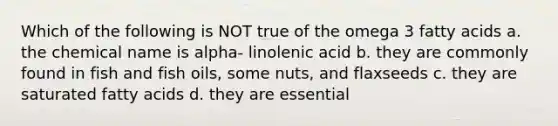 Which of the following is NOT true of the omega 3 fatty acids a. the chemical name is alpha- linolenic acid b. they are commonly found in fish and fish oils, some nuts, and flaxseeds c. they are saturated fatty acids d. they are essential