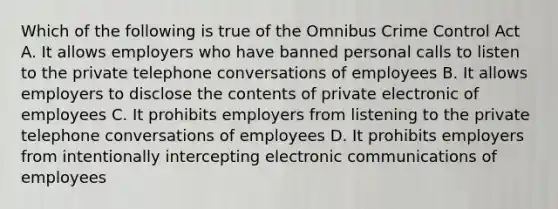 Which of the following is true of the Omnibus Crime Control Act A. It allows employers who have banned personal calls to listen to the private telephone conversations of employees B. It allows employers to disclose the contents of private electronic of employees C. It prohibits employers from listening to the private telephone conversations of employees D. It prohibits employers from intentionally intercepting electronic communications of employees