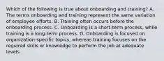 Which of the following is true about onboarding and training? A. The terms onboarding and training represent the same variation of employee efforts. B. Training often occurs before the onboarding process. C. Onboarding is a short-term process, while training is a long-term process. D. Onboarding is focused on organization-specific topics, whereas training focuses on the required skills or knowledge to perform the job at adequate levels.