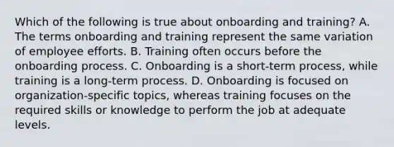 Which of the following is true about onboarding and training? A. The terms onboarding and training represent the same variation of employee efforts. B. Training often occurs before the onboarding process. C. Onboarding is a short-term process, while training is a long-term process. D. Onboarding is focused on organization-specific topics, whereas training focuses on the required skills or knowledge to perform the job at adequate levels.