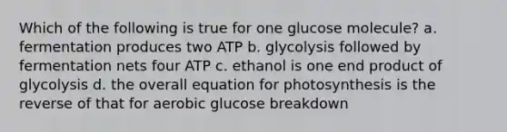 Which of the following is true for one glucose molecule? a. fermentation produces two ATP b. glycolysis followed by fermentation nets four ATP c. ethanol is one end product of glycolysis d. the overall equation for photosynthesis is the reverse of that for aerobic glucose breakdown