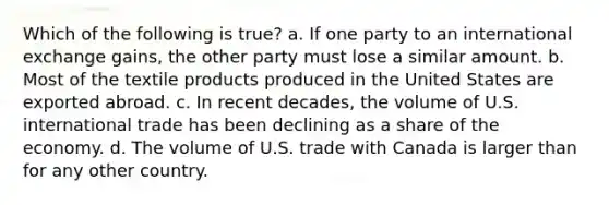 Which of the following is true? a. If one party to an international exchange gains, the other party must lose a similar amount. b. Most of the textile products produced in the United States are exported abroad. c. In recent decades, the volume of U.S. international trade has been declining as a share of the economy. d. The volume of U.S. trade with Canada is larger than for any other country.