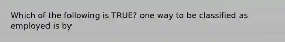 Which of the following is TRUE? one way to be classified as employed is by