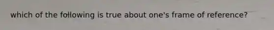 which of the following is true about one's frame of reference?