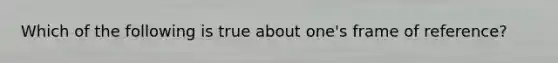 Which of the following is true about one's frame of reference?